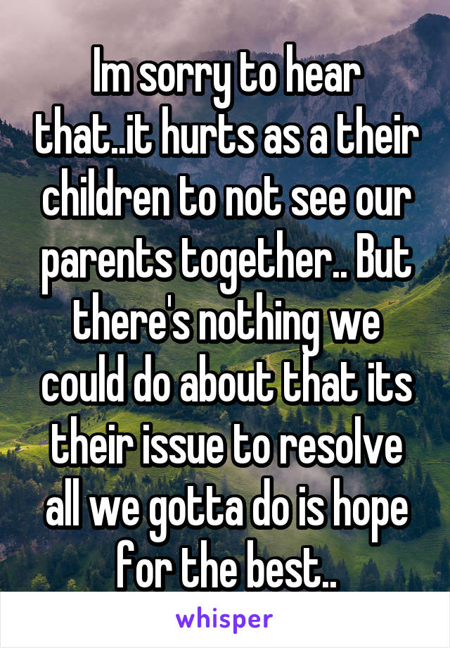 Im sorry to hear that..it hurts as a their children to not see our parents together.. But there's nothing we could do about that its their issue to resolve all we gotta do is hope for the best..