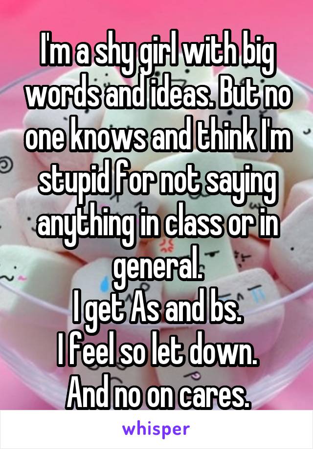 I'm a shy girl with big words and ideas. But no one knows and think I'm stupid for not saying anything in class or in general.
I get As and bs.
I feel so let down.
And no on cares.