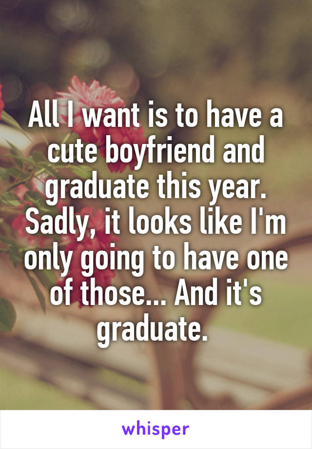 All I want is to have a cute boyfriend and graduate this year. Sadly, it looks like I'm only going to have one of those... And it's graduate. 