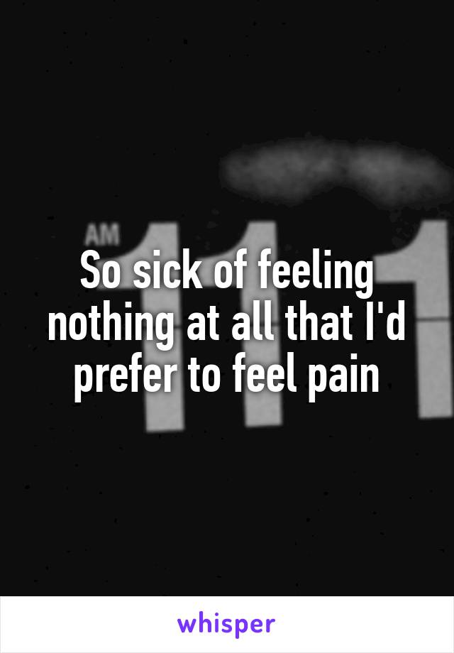 So sick of feeling nothing at all that I'd prefer to feel pain