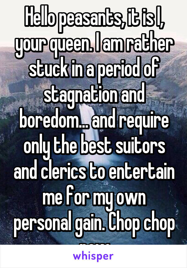 Hello peasants, it is I, your queen. I am rather stuck in a period of stagnation and boredom... and require only the best suitors and clerics to entertain me for my own personal gain. Chop chop now