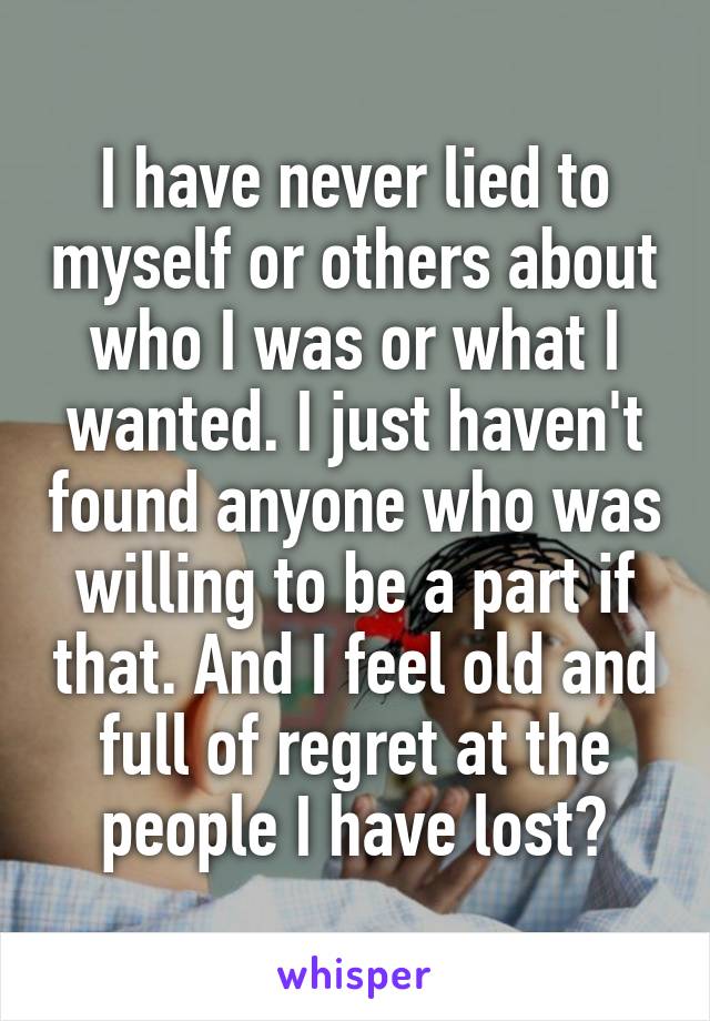 I have never lied to myself or others about who I was or what I wanted. I just haven't found anyone who was willing to be a part if that. And I feel old and full of regret at the people I have lost?