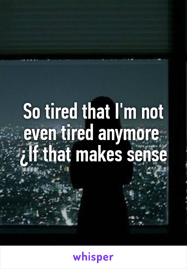 So tired that I'm not even tired anymore 
¿If that makes sense