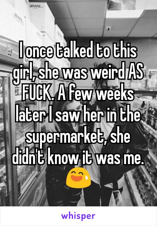 I once talked to this girl, she was weird AS FUCK. A few weeks later I saw her in the supermarket, she didn't know it was me. 😅