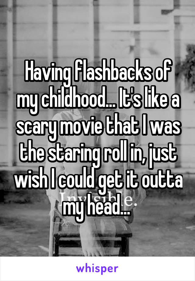 Having flashbacks of my childhood... It's like a scary movie that I was the staring roll in, just wish I could get it outta my head... 