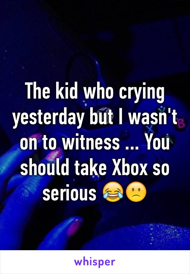 The kid who crying yesterday but I wasn't on to witness ... You should take Xbox so serious 😂🙁