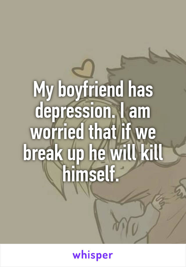 My boyfriend has depression. I am worried that if we break up he will kill himself. 