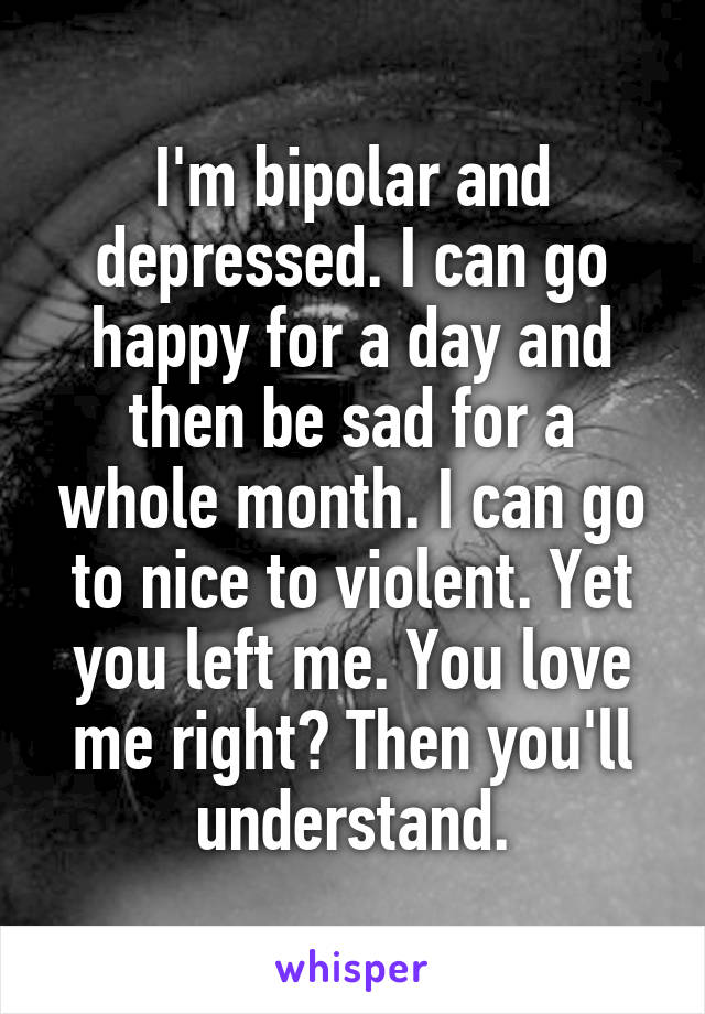 I'm bipolar and depressed. I can go happy for a day and then be sad for a whole month. I can go to nice to violent. Yet you left me. You love me right? Then you'll understand.