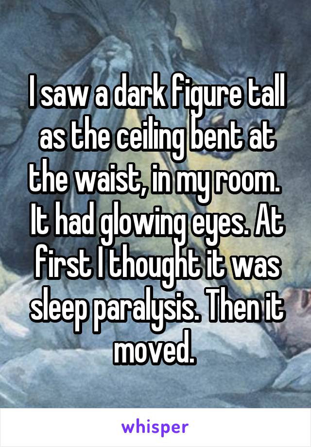 I saw a dark figure tall as the ceiling bent at the waist, in my room.  It had glowing eyes. At first I thought it was sleep paralysis. Then it moved. 