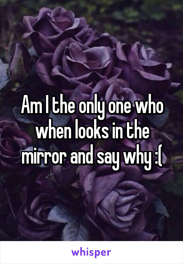 Am I the only one who when looks in the mirror and say why :(