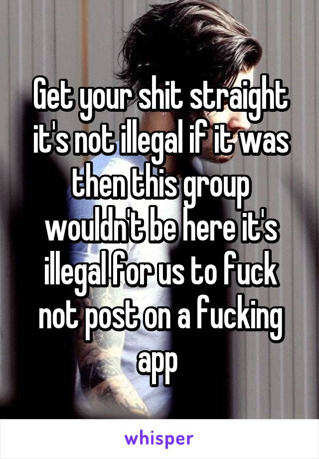 Get your shit straight it's not illegal if it was then this group wouldn't be here it's illegal for us to fuck not post on a fucking app 