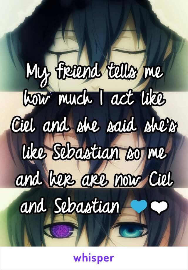 My friend tells me how much I act like Ciel and she said she's like Sebastian so me and her are now Ciel and Sebastian 💙❤