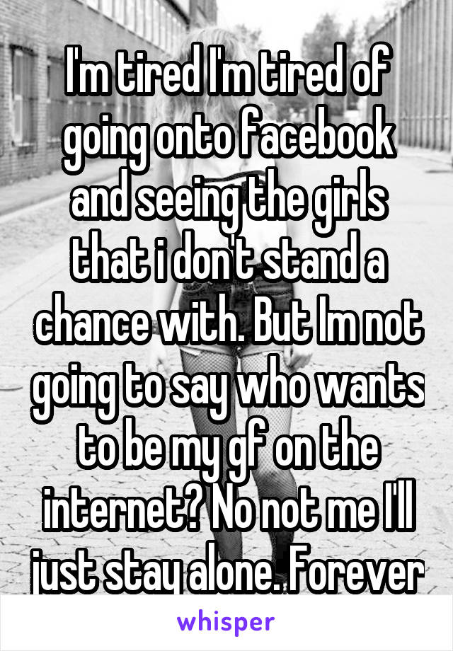 I'm tired I'm tired of going onto facebook and seeing the girls that i don't stand a chance with. But Im not going to say who wants to be my gf on the internet? No not me I'll just stay alone. Forever