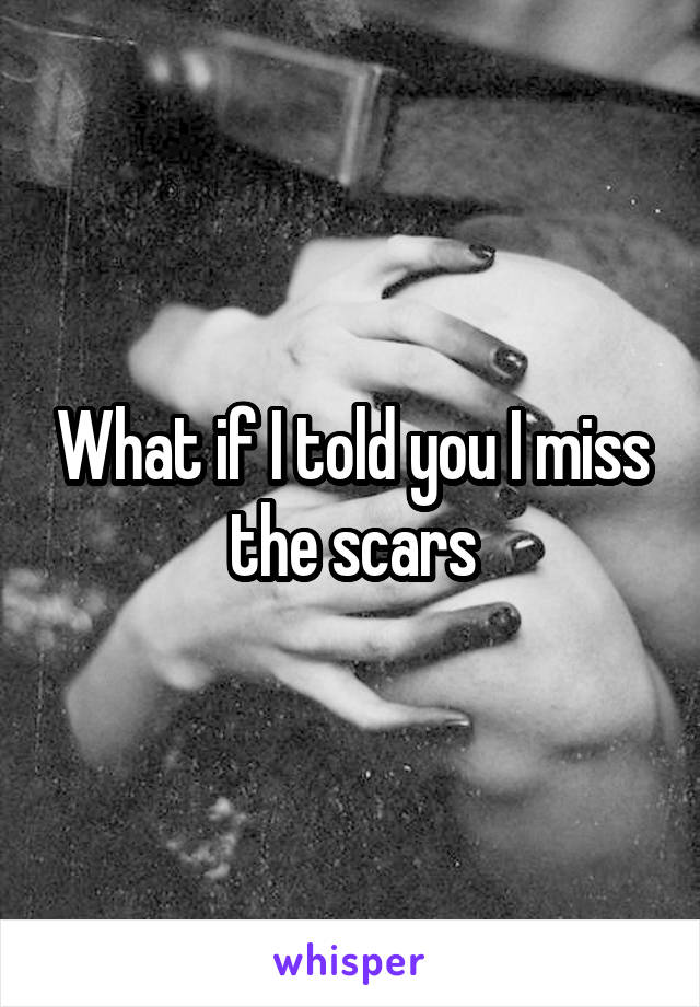 What if I told you I miss the scars