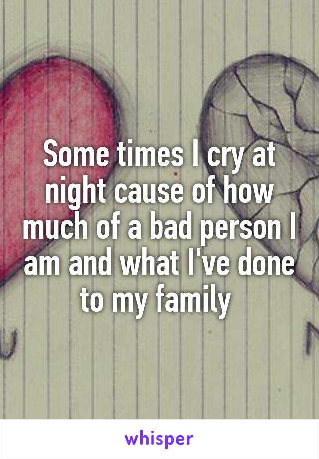 Some times I cry at night cause of how much of a bad person I am and what I've done to my family 