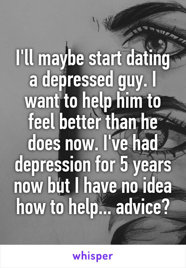 I'll maybe start dating a depressed guy. I want to help him to feel better than he does now. I've had depression for 5 years now but I have no idea how to help... advice?