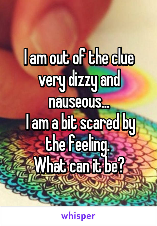 I am out of the clue very dizzy and nauseous...
 I am a bit scared by the feeling. 
What can it be?