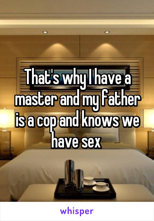 That's why I have a master and my father is a cop and knows we have sex 