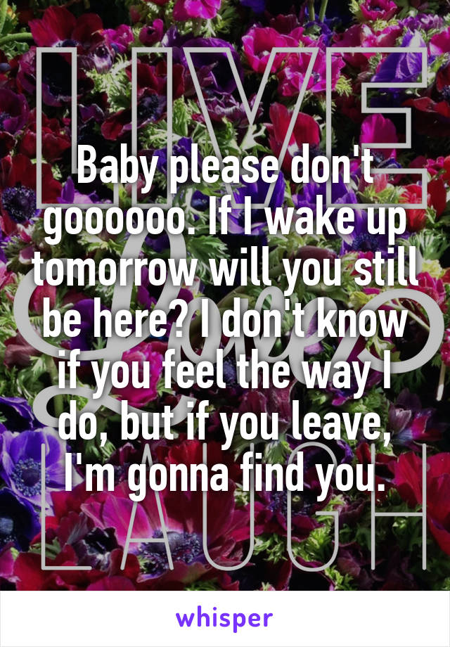 Baby please don't goooooo. If I wake up tomorrow will you still be here? I don't know if you feel the way I do, but if you leave, I'm gonna find you.