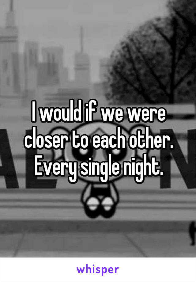 I would if we were closer to each other. Every single night.