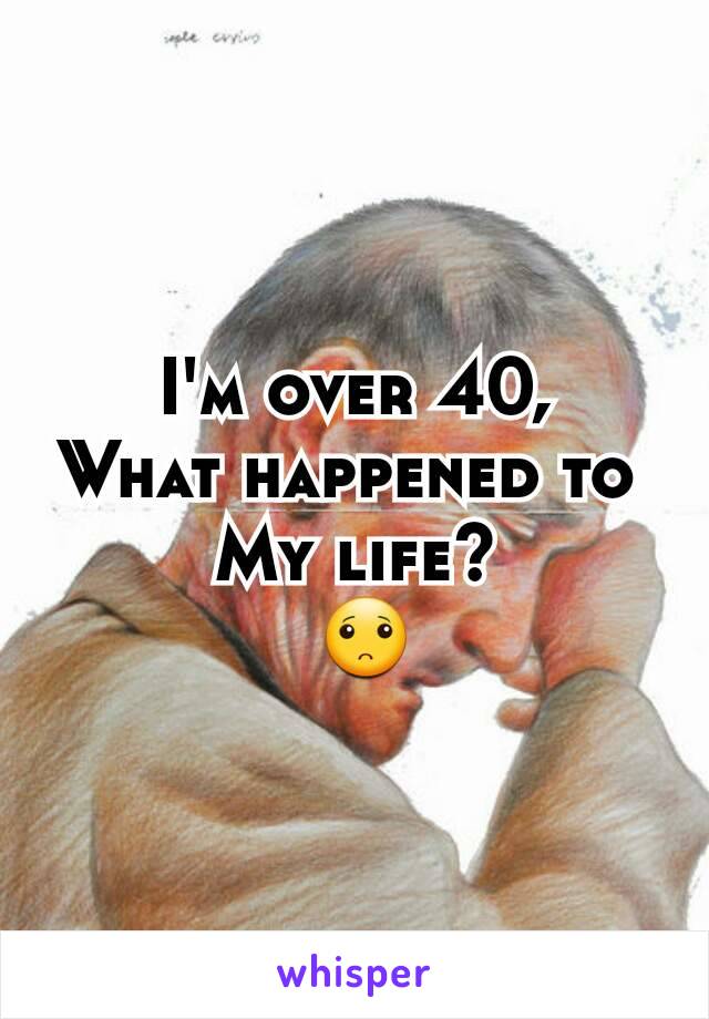 I'm over 40,
What happened to 
My life?
 🙁