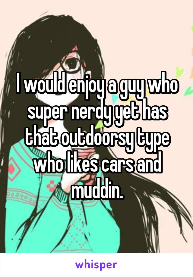 I would enjoy a guy who super nerdy yet has that outdoorsy type who likes cars and muddin.