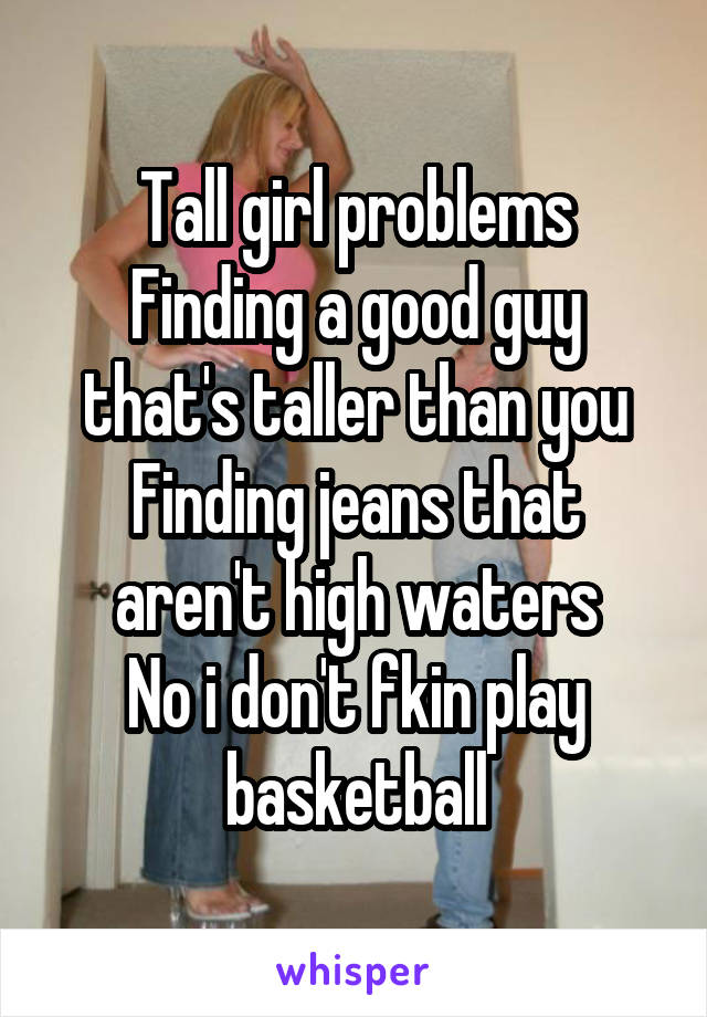 Tall girl problems
Finding a good guy that's taller than you
Finding jeans that aren't high waters
No i don't fkin play basketball