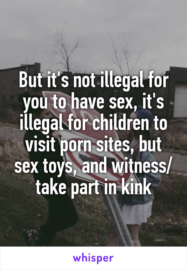 But it's not illegal for you to have sex, it's illegal for children to visit porn sites, but sex toys, and witness/ take part in kink