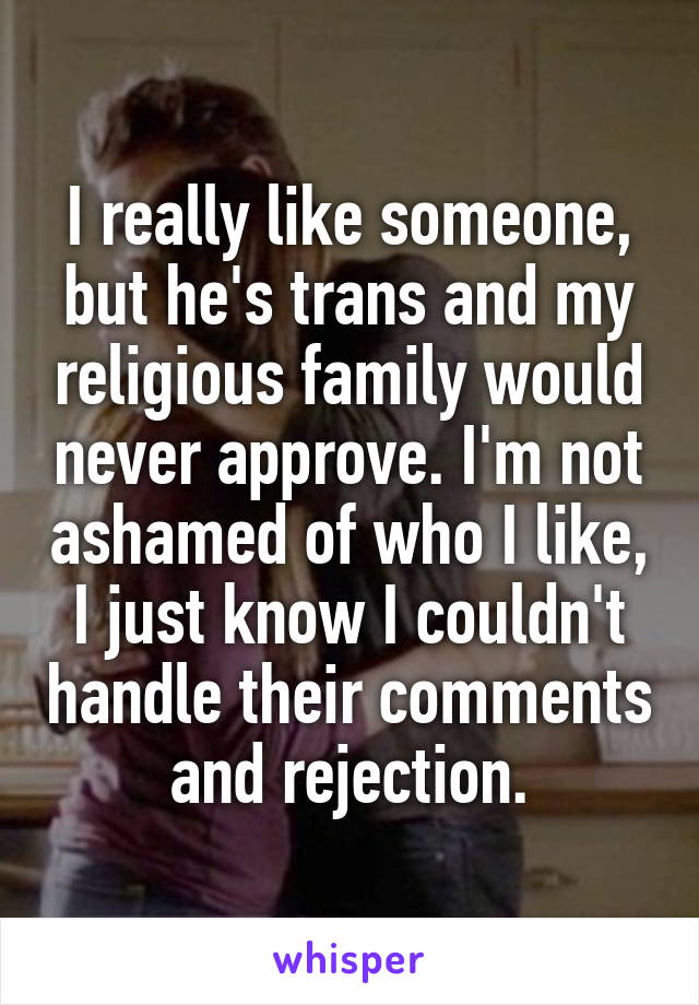 I really like someone, but he's trans and my religious family would never approve. I'm not ashamed of who I like, I just know I couldn't handle their comments and rejection.