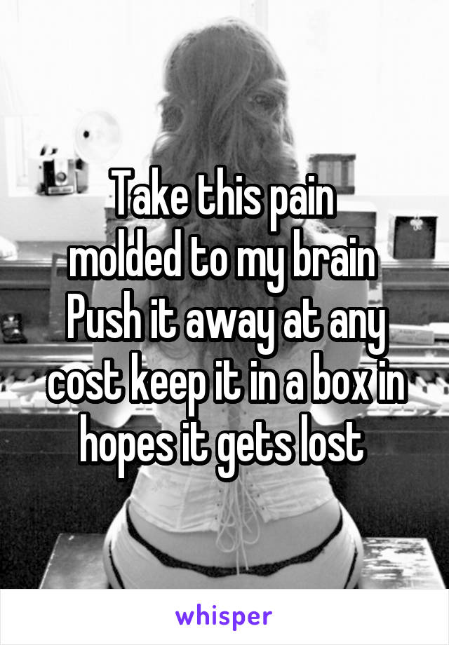 Take this pain 
molded to my brain 
Push it away at any cost keep it in a box in hopes it gets lost 