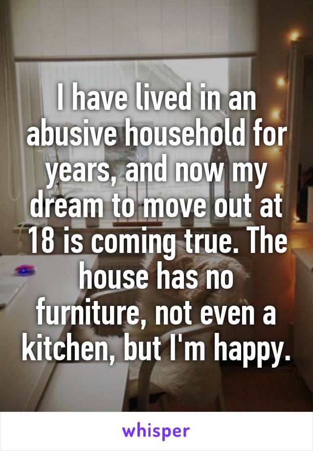 I have lived in an abusive household for years, and now my dream to move out at 18 is coming true. The house has no furniture, not even a kitchen, but I'm happy.