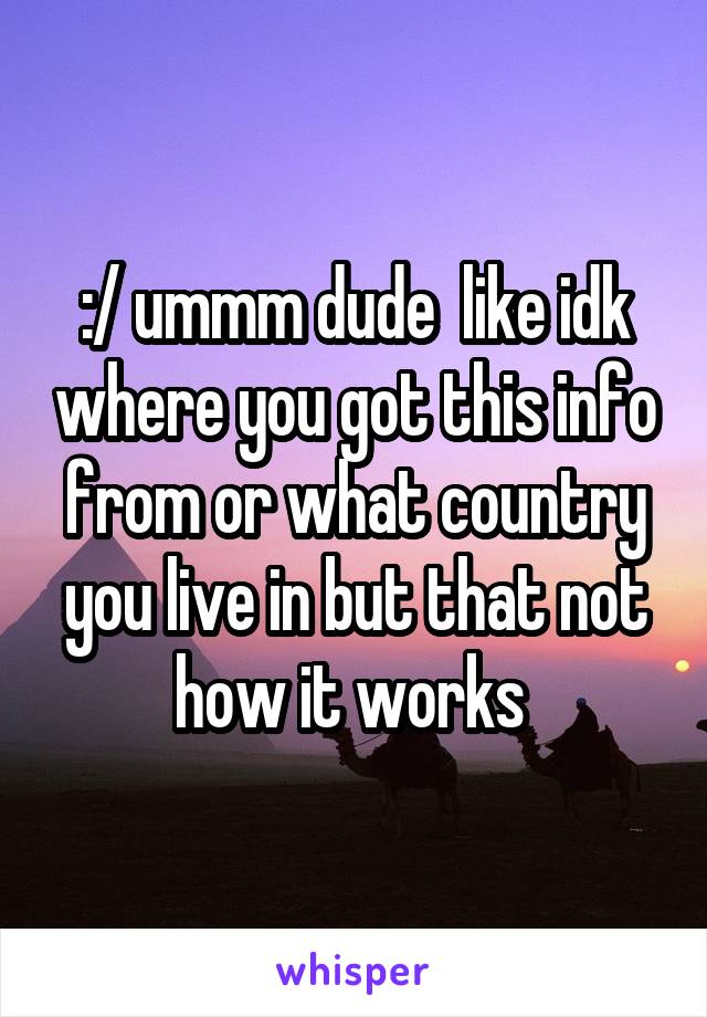 :/ ummm dude  like idk where you got this info from or what country you live in but that not how it works 