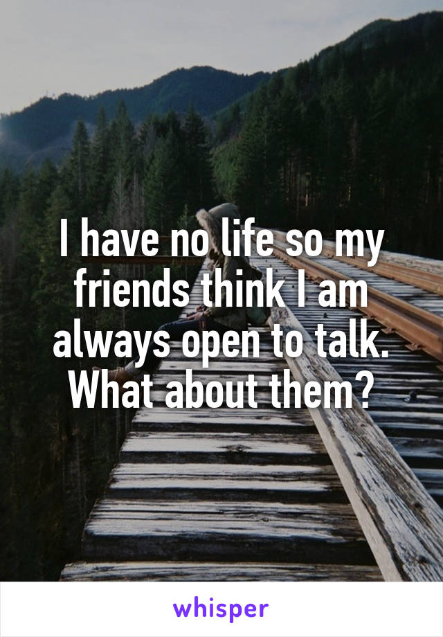 I have no life so my friends think I am always open to talk. What about them?