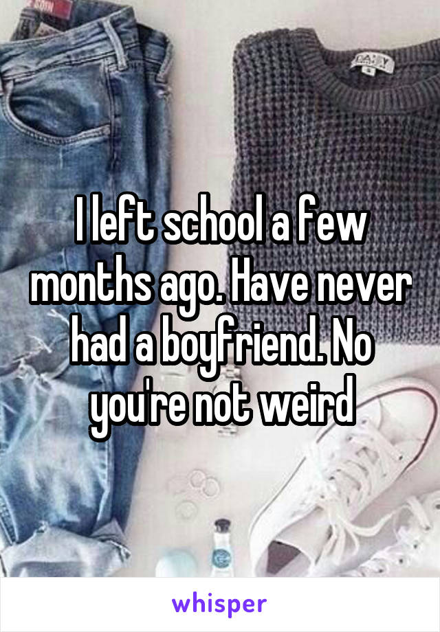 I left school a few months ago. Have never had a boyfriend. No you're not weird