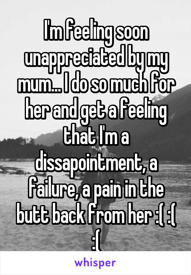 I'm feeling soon unappreciated by my mum... I do so much for her and get a feeling that I'm a dissapointment, a failure, a pain in the butt back from her :( :( :(