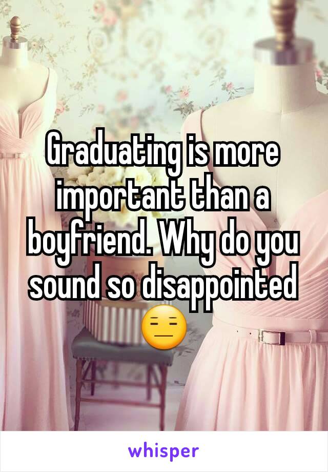 Graduating is more important than a boyfriend. Why do you sound so disappointed 😑