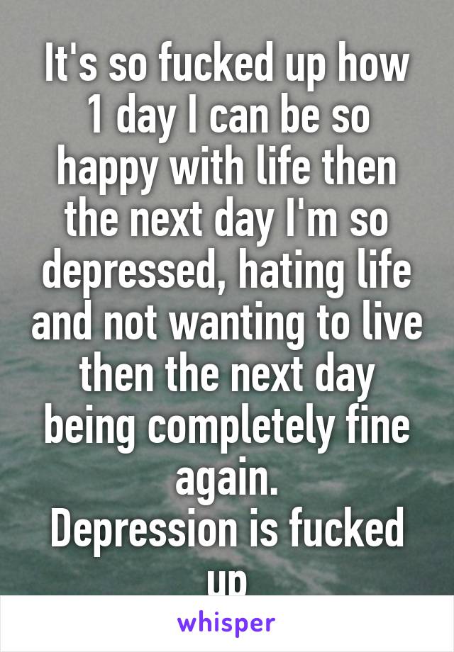 It's so fucked up how 1 day I can be so happy with life then the next day I'm so depressed, hating life and not wanting to live then the next day being completely fine again.
Depression is fucked up