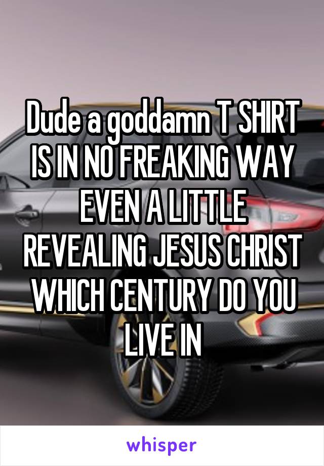 Dude a goddamn T SHIRT IS IN NO FREAKING WAY EVEN A LITTLE REVEALING JESUS CHRIST WHICH CENTURY DO YOU LIVE IN