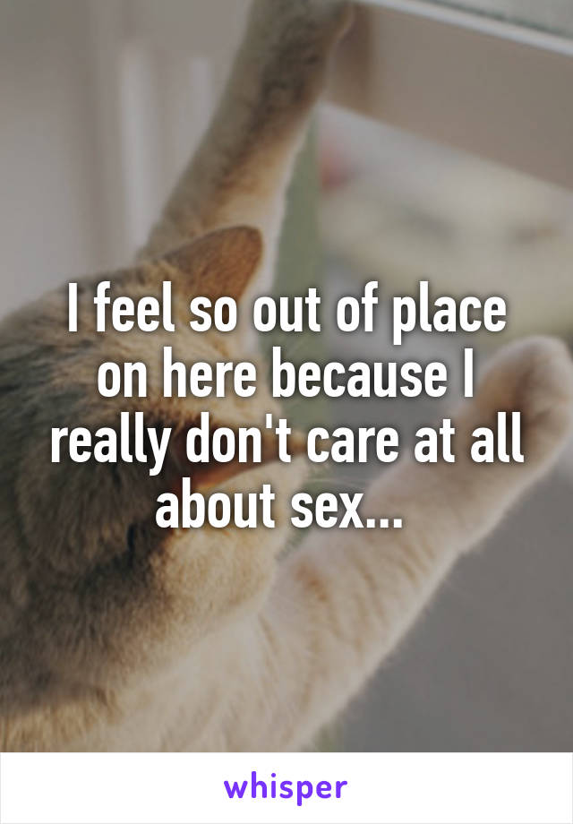 I feel so out of place on here because I really don't care at all about sex... 