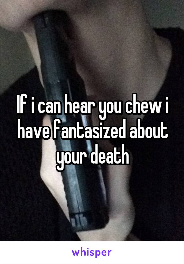 If i can hear you chew i have fantasized about your death