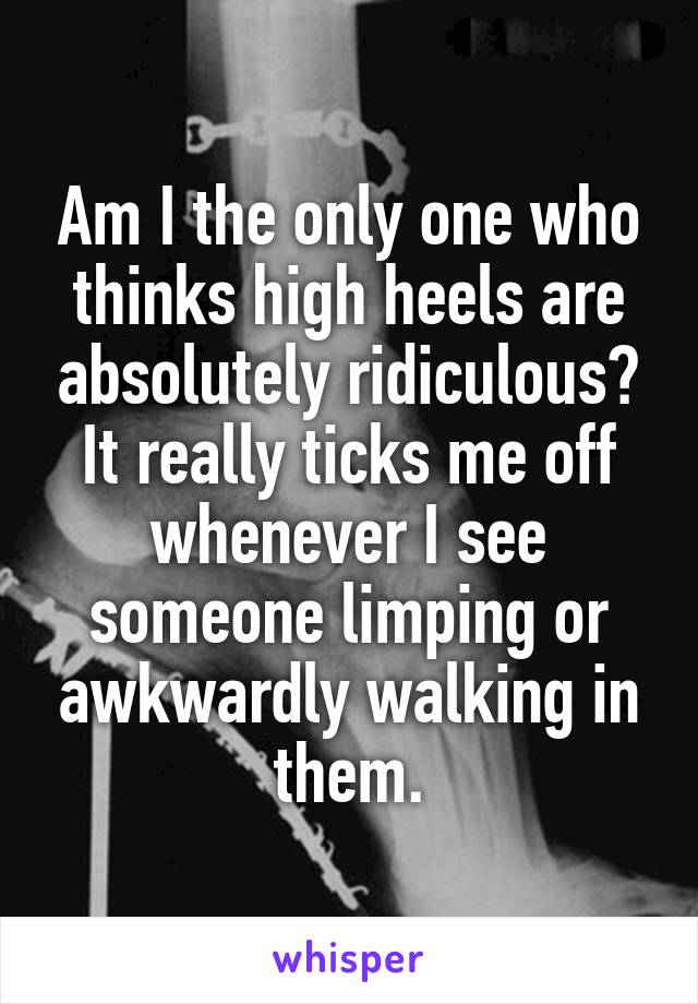 Am I the only one who thinks high heels are absolutely ridiculous? It really ticks me off whenever I see someone limping or awkwardly walking in them.