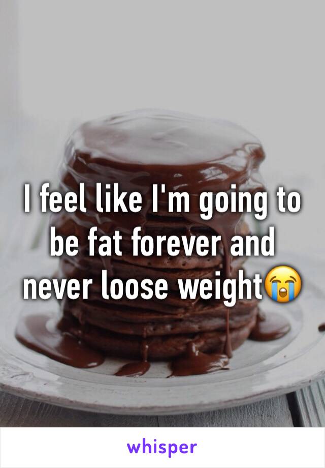 I feel like I'm going to be fat forever and never loose weight😭