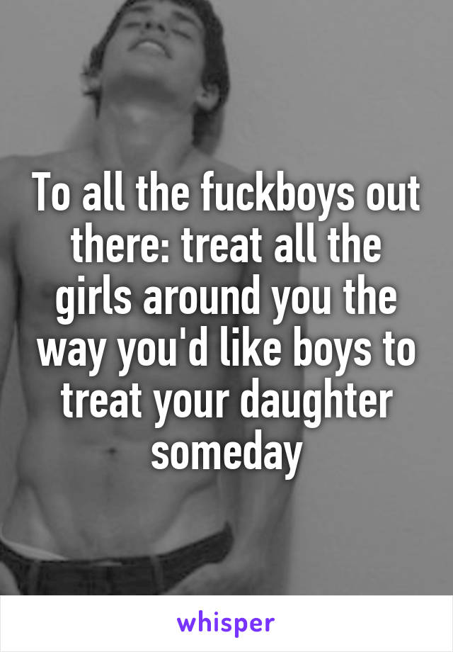 To all the fuckboys out there: treat all the girls around you the way you'd like boys to treat your daughter someday