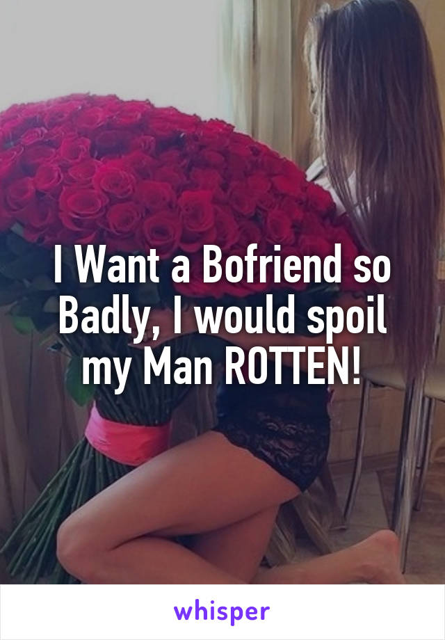 I Want a Bofriend so Badly, I would spoil my Man ROTTEN!