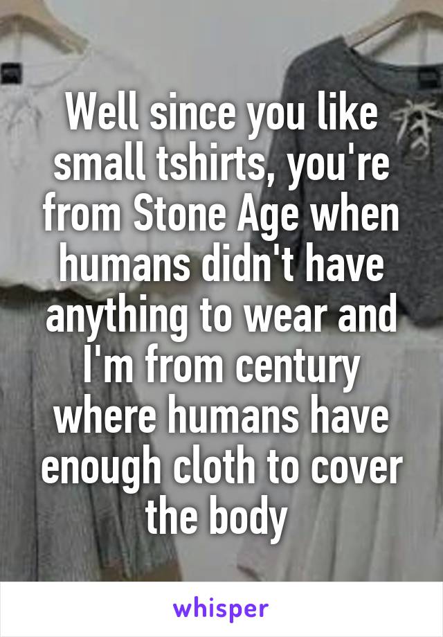 Well since you like small tshirts, you're from Stone Age when humans didn't have anything to wear and I'm from century where humans have enough cloth to cover the body 