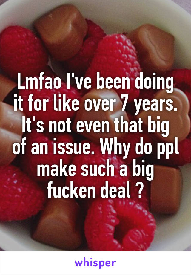 Lmfao I've been doing it for like over 7 years. It's not even that big of an issue. Why do ppl make such a big fucken deal ?