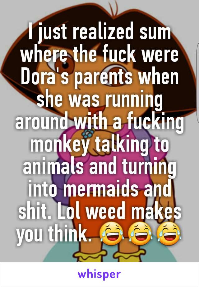 I just realized sum where the fuck were Dora's parents when she was running around with a fucking monkey talking to animals and turning into mermaids and shit. Lol weed makes you think. 😂😂😂