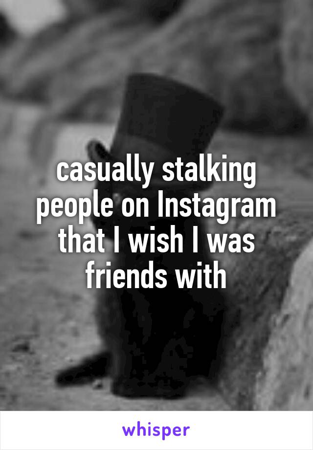 casually stalking people on Instagram that I wish I was friends with