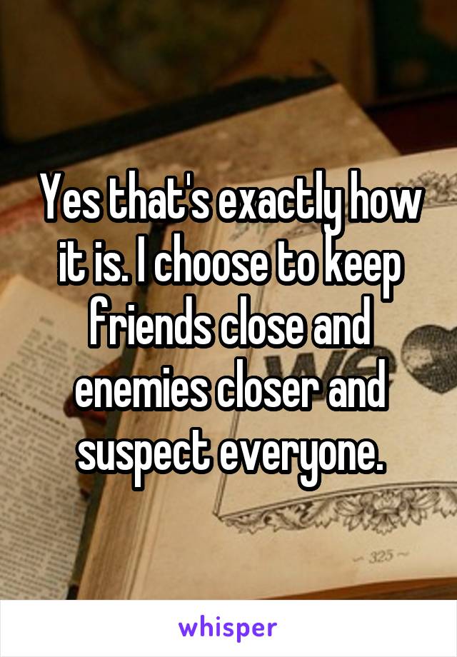 Yes that's exactly how it is. I choose to keep friends close and enemies closer and suspect everyone.