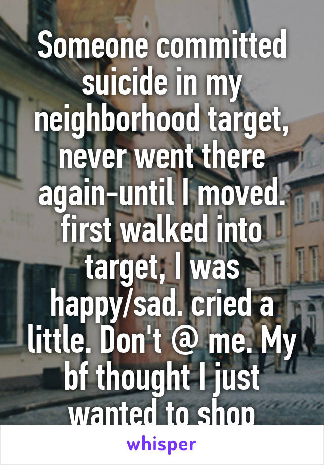 Someone committed suicide in my neighborhood target, never went there again-until I moved. first walked into target, I was happy/sad. cried a little. Don't @ me. My bf thought I just wanted to shop